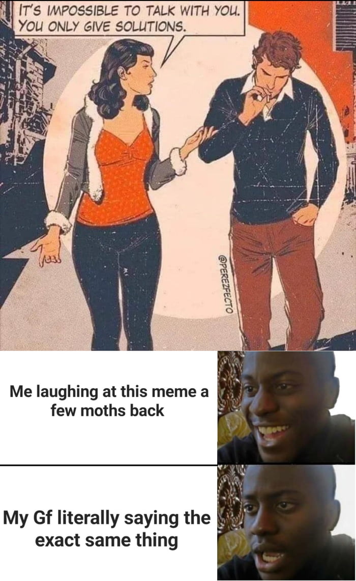 il ITS IMPOSSIBLE TO TALK WITH YOU YOU ONLY GIVE SOLUTIONS Me laughing at this meme a N few moths back My Gf literally saying the exact same thing i