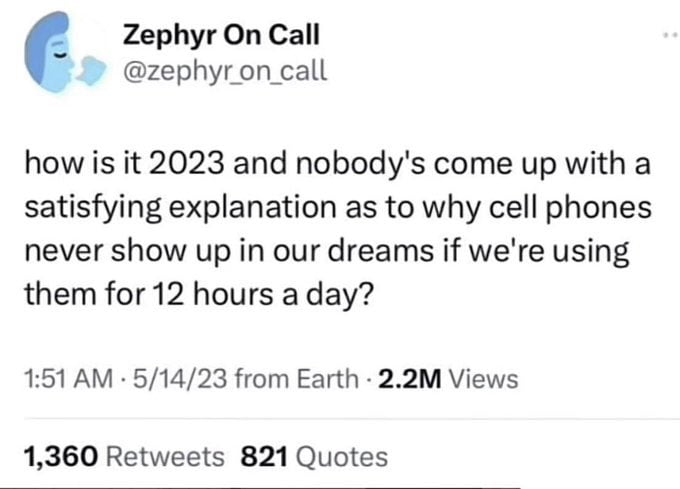 Zephyr On Call v zephyron call how is it 2023 and nobodys come up with a satisfying explanation as to why cell phones never show up in our dreams if were using them for 12 hours a day 151 AM 51423 from Earth 22M Views 1360 Retweets 821 Quotes