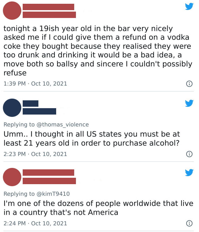 v _ tonight a 19ish year old in the bar very nicely asked me if could give them a refund on a vodka coke they bought because they realised they were too drunk and drinking it would be a bad idea a move both so ballsy and sincere couldnt possibly refuse 139 PM Oct 10 2021 Replying to thomas _violence Umm thought in all US states you must be at least 21 years old in order to purchase alcohol 223 PM 