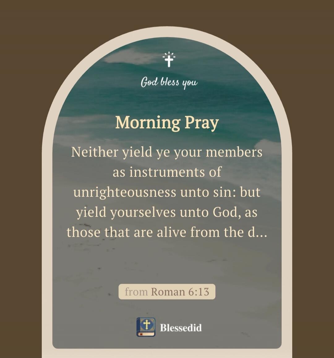 God bless you
Morning Pray
Neither yield ye your members as instruments of unrighteousness unto sin: but yield yourselves unto God, as those that are alive from the d…
from Roman 6:13
Blessedid