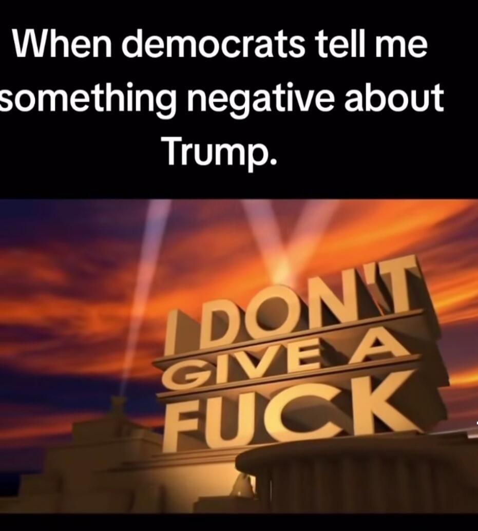 When democrats tell me something negative about Trump. I DON'T GIVE A FUCK
