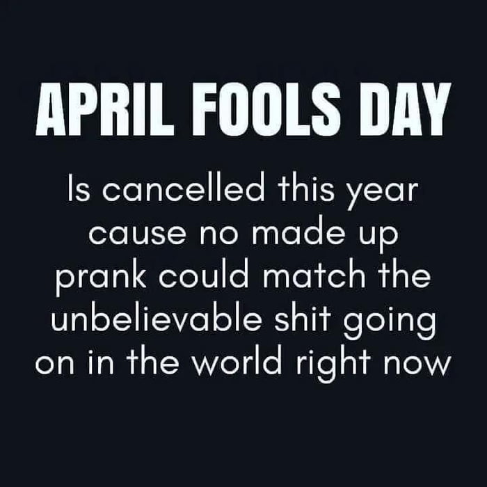 APRIL FOOLS DAY Is cancelled this year cause no made up prank could match the unbelievable shit going on in the world right now