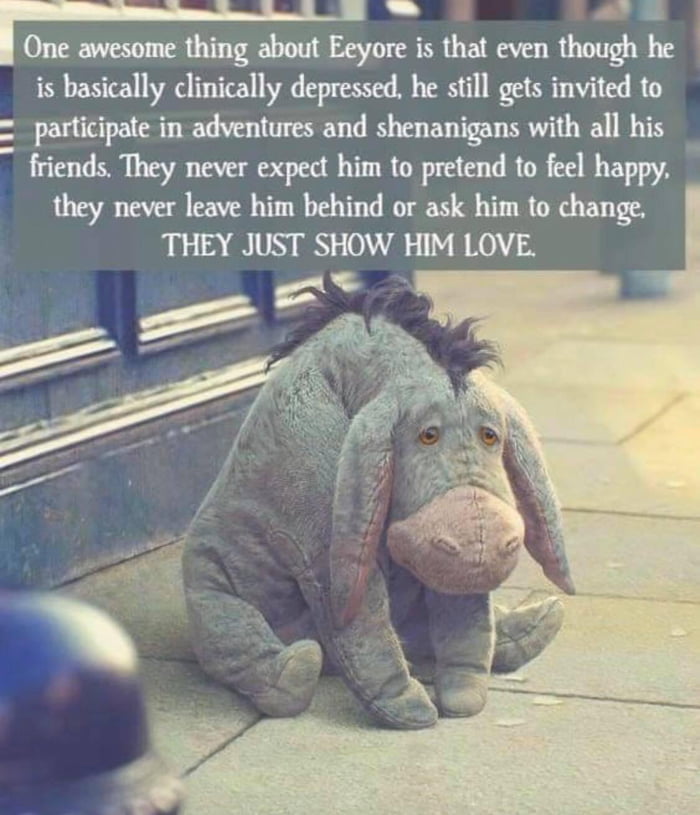 IOneawesomethingabout Eeyore is that even though he is basically clinically depressed he still gets invited to participate in adventures and shenanigans with all his friends They never expect him to pretend to feel happy they never leave him behind or ask him to change THEY JUST SHOW HIM LOVE