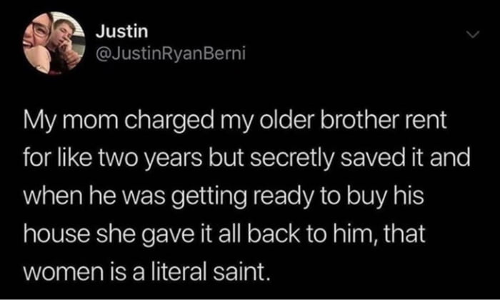 Justin NV NG My mom charged my older brother rent for like two years but secretly saved it and when he was getting ready to buy his house she gave it all back to him that Wl IS CIE TR