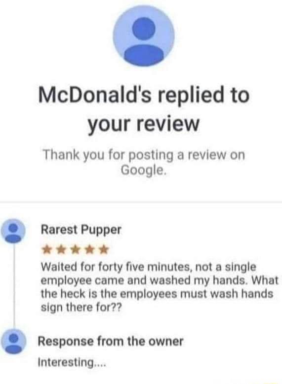 McDonalds replied to your review Thank you for posting a review on Google Rarest Pupper LR A2 24 Walted for forty five minutes not a single employee came and washed my hands What the heck is the employees must wash hands sign there for Response from the owner Interesting