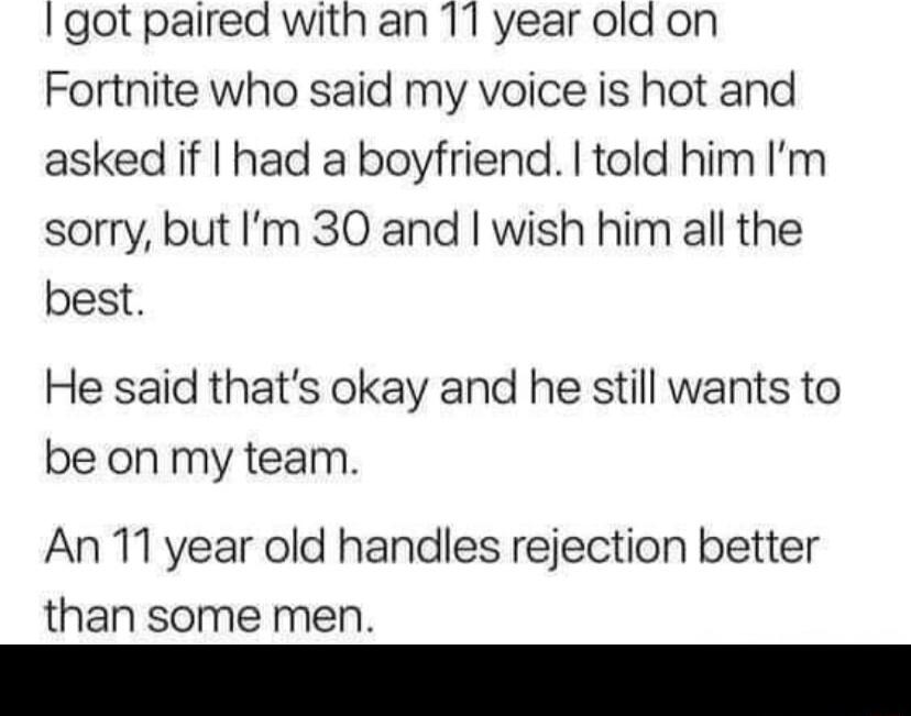 Igot paired with an 11 year old on Fortnite who said my voice is hot and asked if had a boyfriend told him Im sorry but Im 30 and wish him all the best He said thats okay and he still wants to be on my team An 11 year old handles rejection better than some men