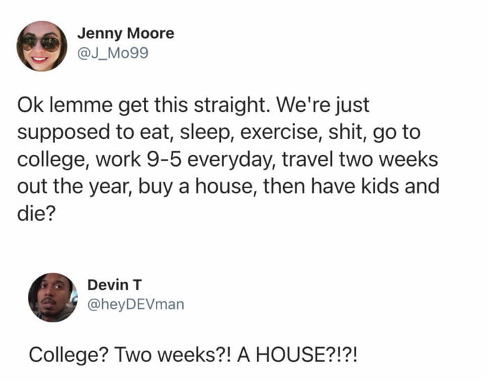 Ok lemme get this straight. We're just supposed to eat, sleep, exercise, shit, go to college, work 9-5 everyday, travel two weeks out the year, buy a house, then have kids and die? College? Two weeks?! A HOUSE?!?!