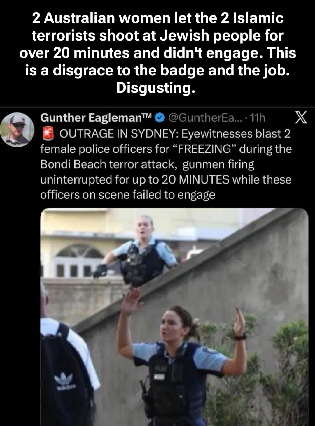 2 Australian women let the 2 Islamic terrorists shoot at Jewish people for over 20 minutes and didn't engage. This is a disgrace to the badge and the job. Disgusting. OUTRAGE IN SYDNEY: Eyewitnesses blast 2 female police officers for “FREEZING” during the Bondi Beach terror attack, gunmen firing uninterrupted for up to 20 MINUTES while these office