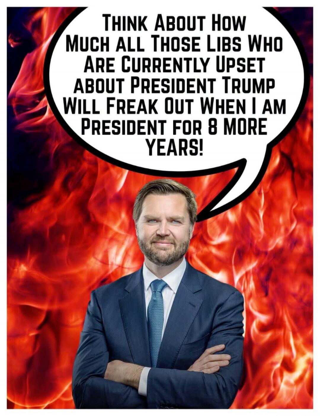 THINK ABOUT HOW MUCH ALL THOSE LIBS WHO ARE CURRENTLY UPSET ABOUT PRESIDENT TRUMP WILL FREAK OUT WHEN I AM PRESIDENT FOR 8 MORE YEARS!