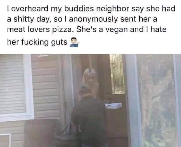 overheard my buddies neighbor say she had a shitty day so anonymously sent her a meat lovers pizza Shes a vegan and hate her fucking guts 2