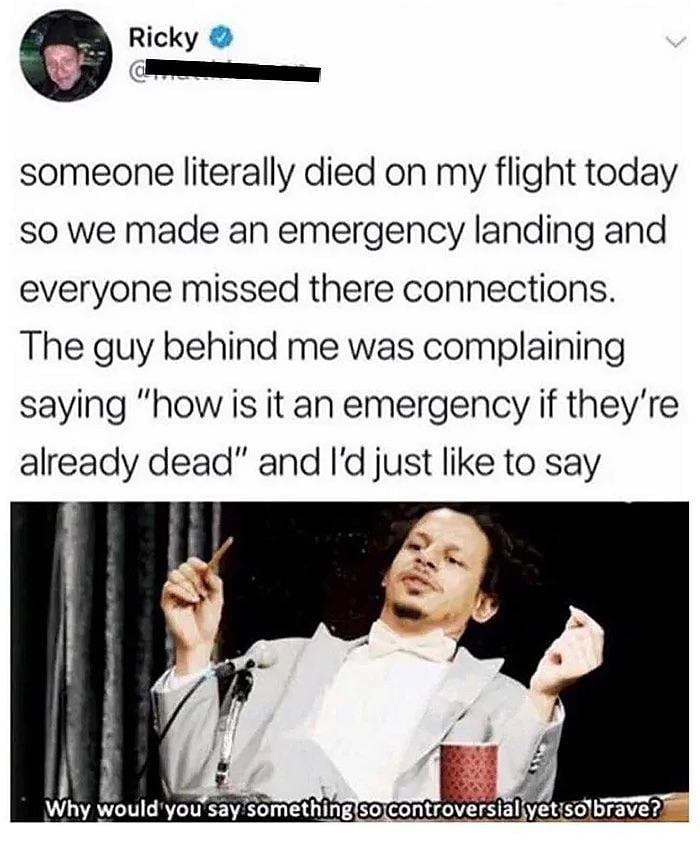 Ricky someone literally died on my flight today so we made an emergency landing and everyone missed there connections The guy behind me was complaining saying how is it an emergency if theyre already dead and Id just like to say