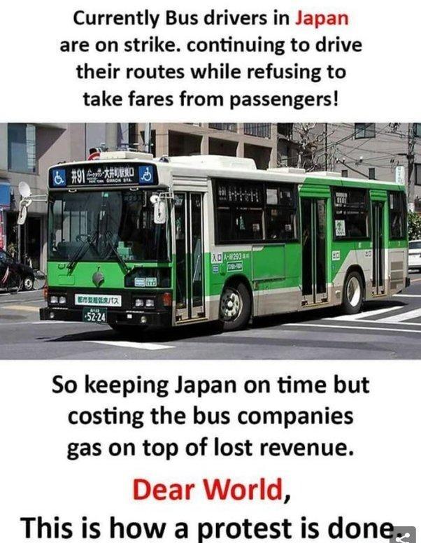 Currently Bus drivers in Japan are on strike continuing to drive their routes while refusing to take fares from passengers So keeping Japan on time but costing the bus companies gas on top of lost revenue This is how a protest is dones