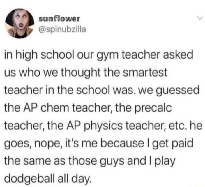 sunflower spinubzilla in high school our gym teacher asked us who we thought the smartest teacher in the school was we guessed the AP chem teacher the precalc teacher the AP physics teacher etc he goes nope its me because get paid the same as those guys and play dodgeball all day