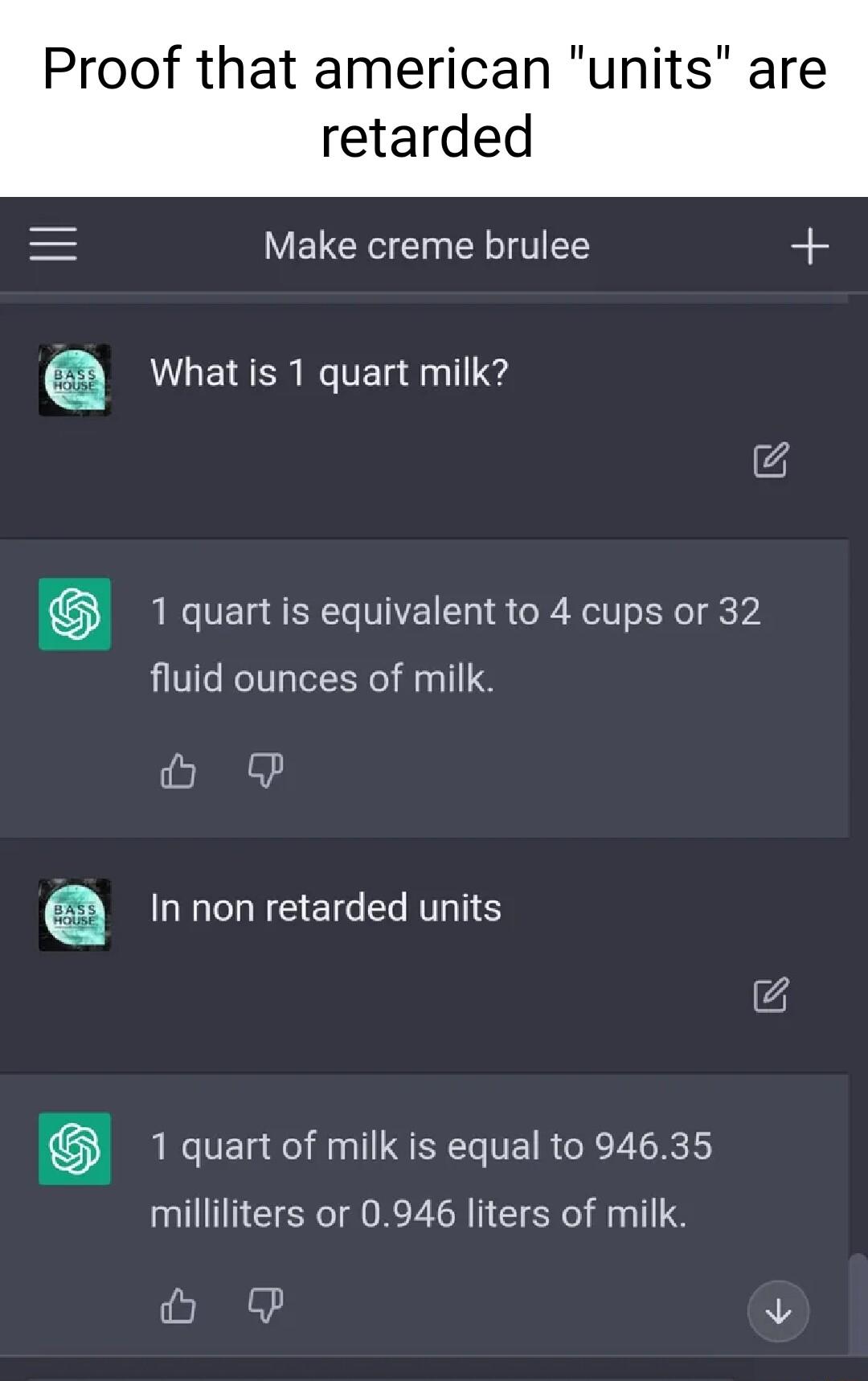 Proof that american units are retarded Make creme brulee a What is 1 quart milk 1 quart is equivalent to 4 cups or 32 fluid ounces of milk el a In non retarded units 1 quart of milk is equal to 94635 milliliters or 0946 liters of milk O v