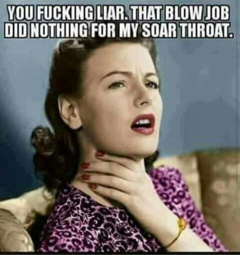 YOU FUCKING LIAR. THAT BLOW JOB DID NOTHING FOR MY SOAR THROAT.