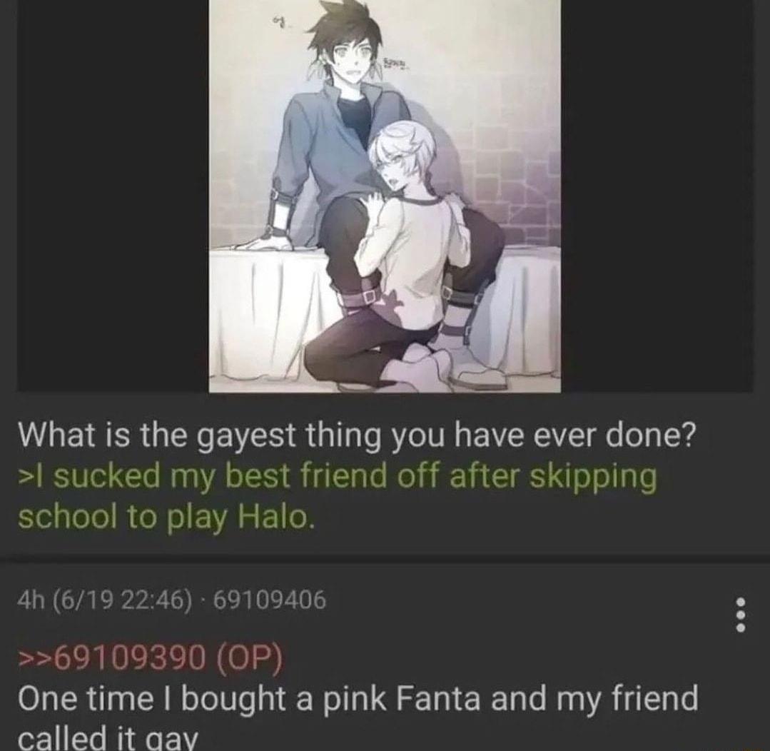 What is the gayest thing you have ever done sucked my best friend off after skipping school to play Halo 69109390 OP One time bought a pink Fanta and my friend called it aav