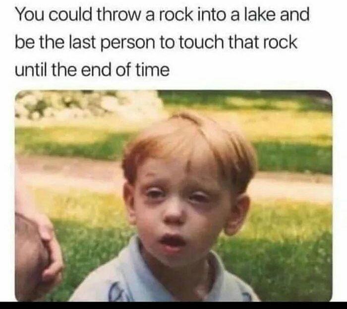 hits blunt You could throw a rock into a lake and be the last person to touch that rock until the end of time Y e i _T b