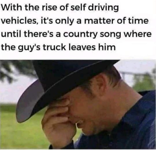 With the rise of self driving vehicles its only a matter of time until theres a country song where the guys truck leaves him