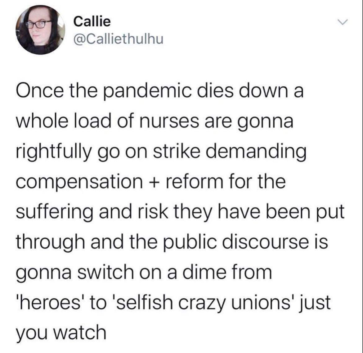 Callie Calliethulhu Once the pandemic dies down a whole load of nurses are gonna rightfully go on strike demanding compensation reform for the suffering and risk they have been put through and the public discourse is gonna switch on a dime from heroes to selfish crazy unions just you watch