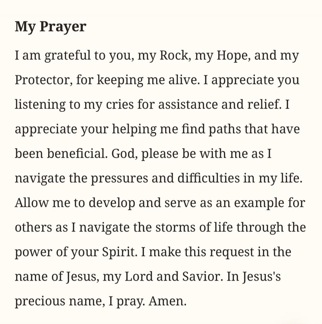 My Prayer I am grateful to you, my Rock, my Hope, and my Protector, for keeping me alive. I appreciate you listening to my cries for assistance and relief. I appreciate your helping me find paths that have been beneficial. God, please be with me as I navigate the pressures and difficulties in my life. Allow me to develop and serve as an example for