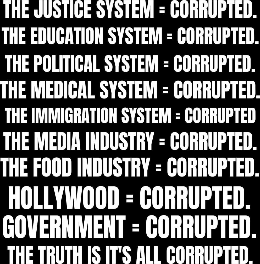 THE JUSTICE SYSTEM = CORRUPTED. THE EDUCATION SYSTEM = CORRUPTED. THE POLITICAL SYSTEM = CORRUPTED. THE MEDICAL SYSTEM = CORRUPTED. THE IMMIGRATION SYSTEM = CORRUPTED. THE MEDIA INDUSTRY = CORRUPTED. THE FOOD INDUSTRY = CORRUPTED. HOLLYWOOD = CORRUPTED. GOVERNMENT = CORRUPTED. THE TRUTH IS IT'S ALL CORRUPTED.