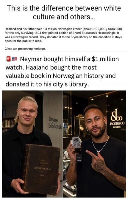 This is the difference between white culture and others... Haaland and his father paid 1.3 million Norwegian kroner (about £100,000 / $134,000) for the only surviving 1594 first printed edition of Snorri Sturluson's Heimskringla. It was a Norwegian record. They donated it to the Bryne library on the condition it stays open for the public to read. C