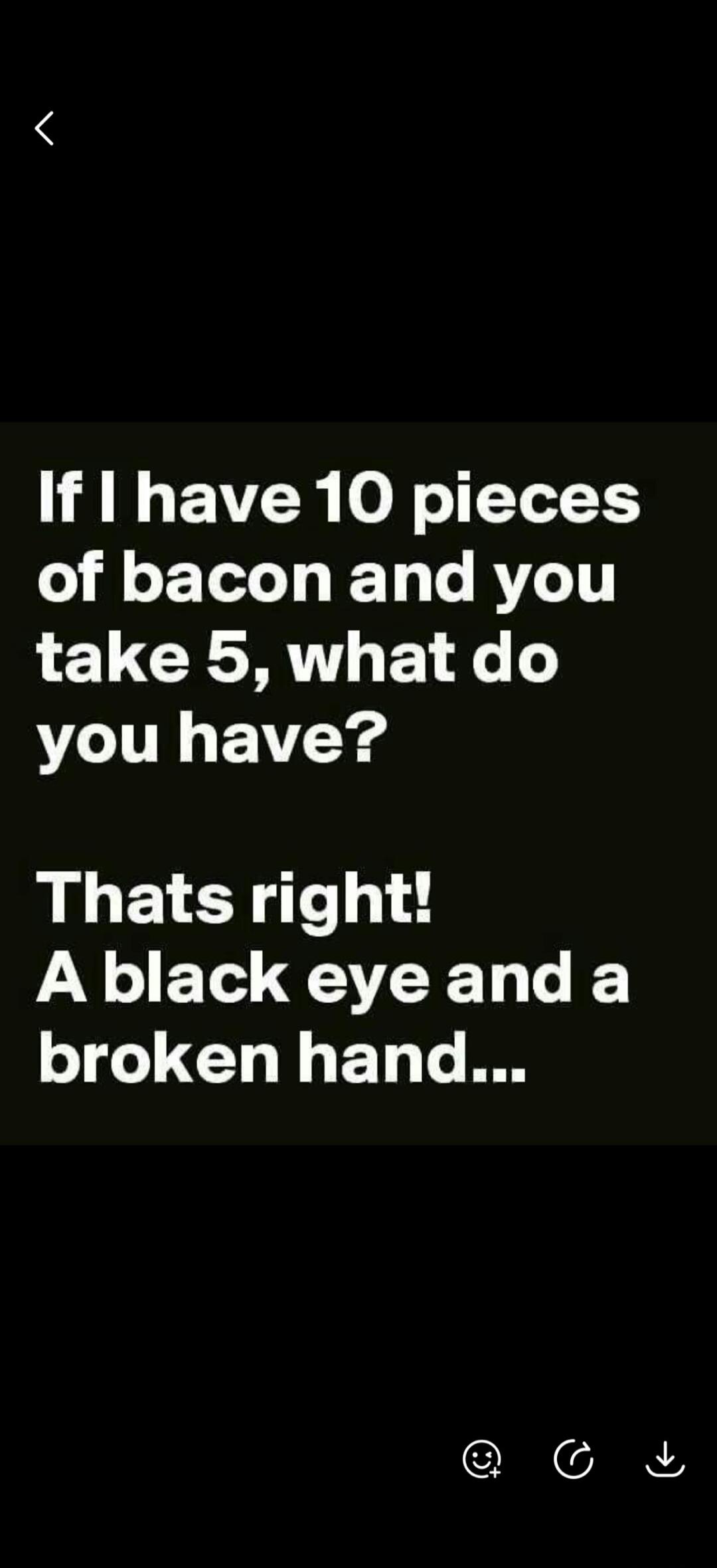 If I have 10 pieces of bacon and you take 5, what do you have? That's right! A black eye and a broken hand...