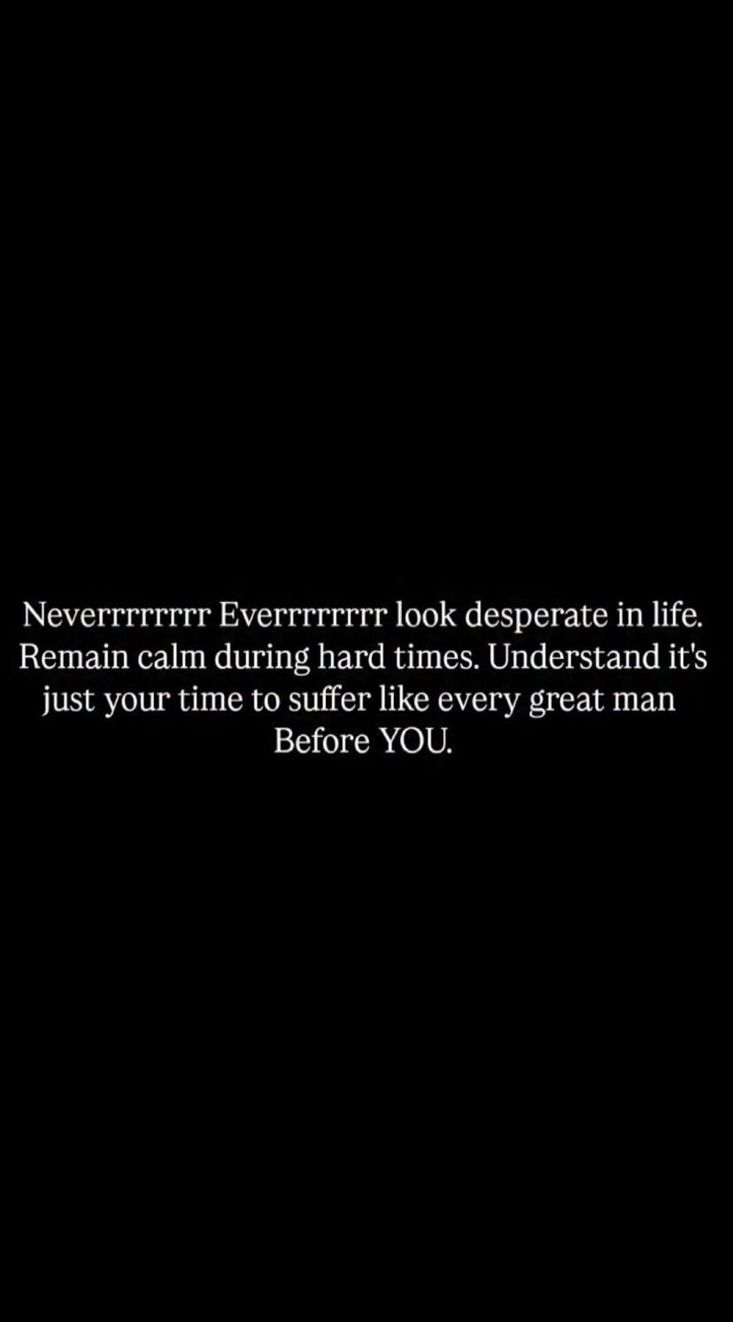 Neverrrrrrrr Everrrrrrrrr look desperate in life. Remain calm during hard times. Understand it's just your time to suffer like every great man Before YOU.