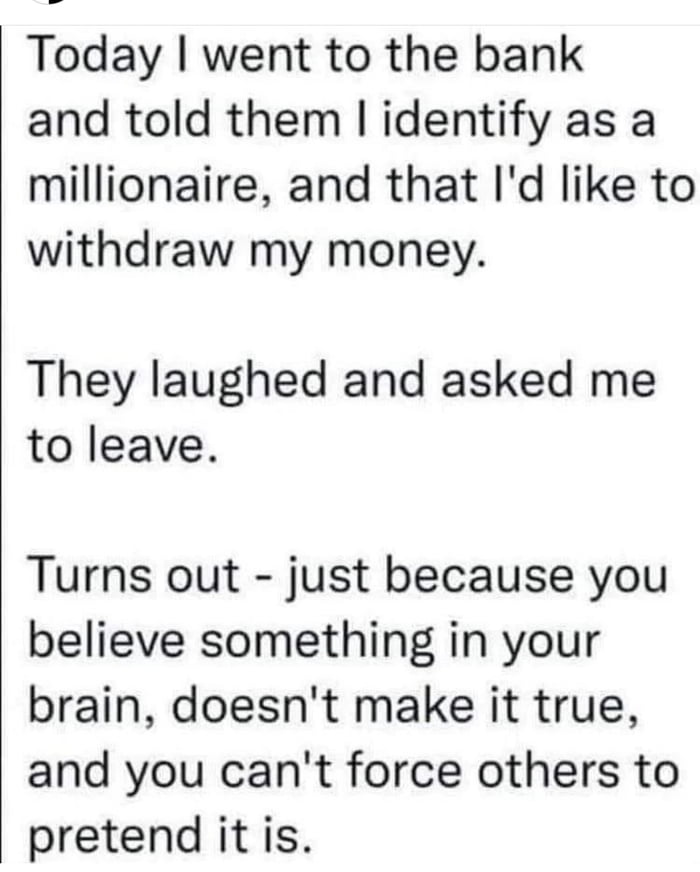 Today went to the bank and told them identify as a millionaire and that Id like to withdraw my money They laughed and asked me to leave Turns out just because you believe something in your brain doesnt make it true and you cant force others to pretend it is