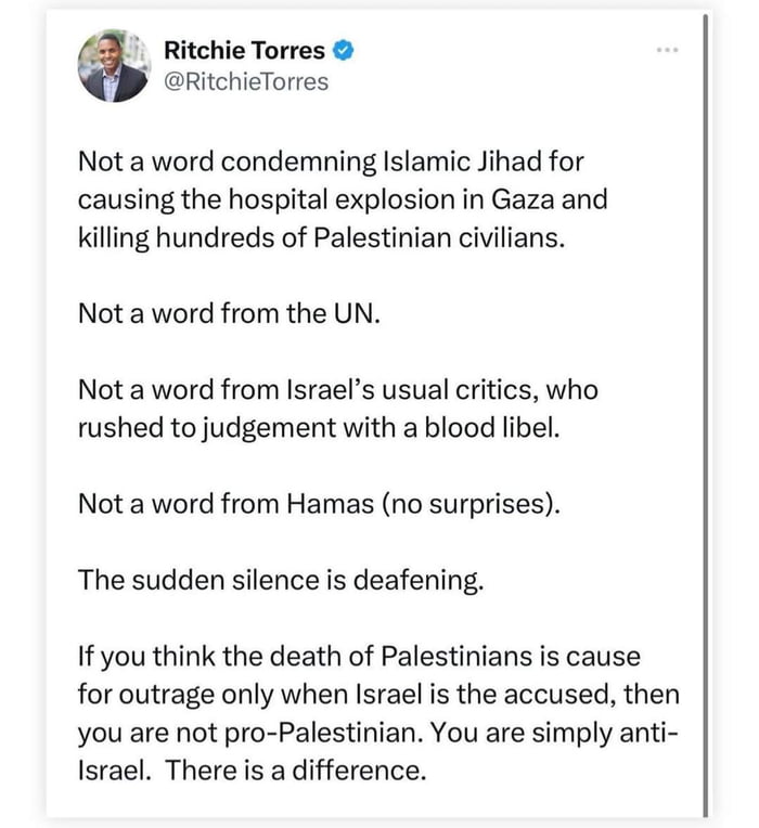 Ritchie Torres RitchieTorres Not a word condemning Islamic Jihad for causing the hospital explosion in Gaza and Kkilling hundreds of Palestinian civilians Not a word from the UN Not a word from Israels usual critics who rushed to judgement with a blood libel Not a word from Hamas no surprises The sudden silence is deafening If you think the death of Palestinians is cause for outrage only when Isra
