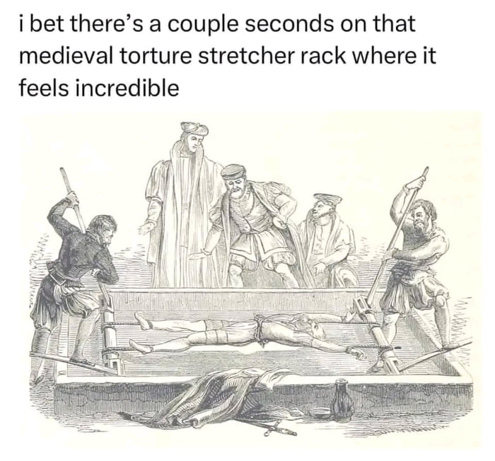ibet theres a couple seconds on that medieval torture stretcher rack where it feels incredible