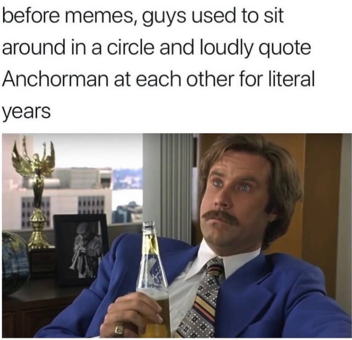 before memes guys used to sit around in a circle and loudly quote Anchorman at each other for literal years