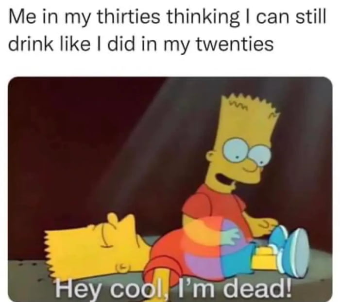 Me in my thirties thinking can still drink like did in my twenties Hey cooll Im dead