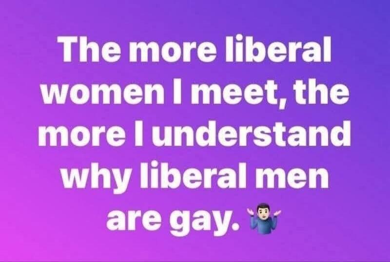 The more liberal women I meet, the more I understand why liberal men are gay.