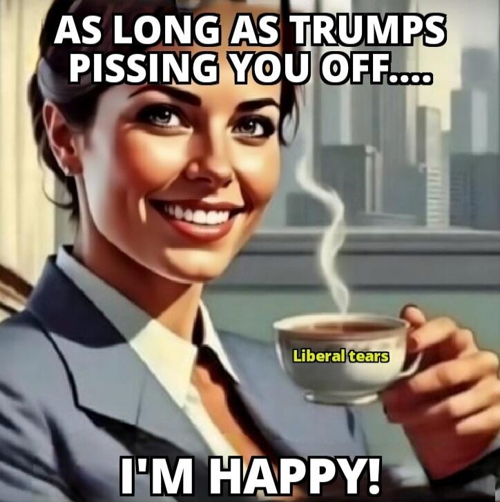 AS LONG AS TRUMPS PISSING YOU OFF.... I'M HAPPY!