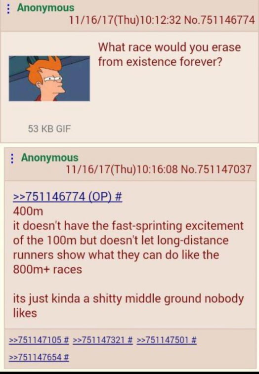 Anonymous 111617Thu101232 No751146774 What race would you erase from existence forever 53 KB GIF mous 111617Thu101608 No751147037 400m it doesnt have the fast sprinting excitement of the 100m but doesnt let long distance runners show what they can do like the 800m races its just kinda a shitty middle ground nobody likes 751147105 751147321 751147501 751147
