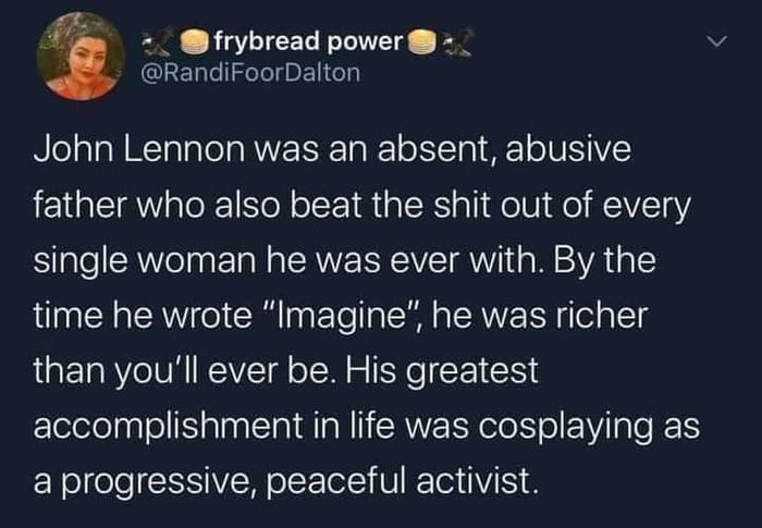 frybread power _ RandiFoorDalton John Lennon was an absent abusive father who also beat the shit out of every single woman he was ever with By the time he wrote Imagine he was richer than youll ever be His greatest accomplishment in life was cosplaying as a progressive peaceful activist