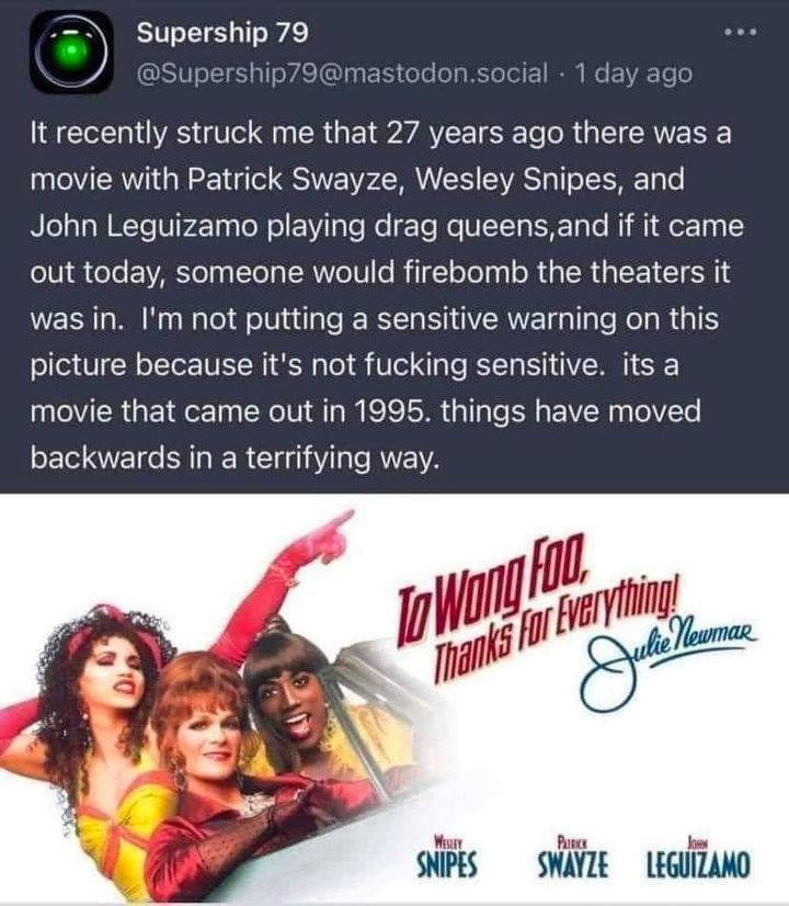 Supership 79 It recently struck me that 27 years ago there was a movie with Patrick Swayze Wesley Snipes and John Leguizamo playing drag queensand if it came out today someone would firebomb the theaters it was in Im not putting a sensitive warning on this picture because its not fucking sensitive its a movie that came out in 1995 things have moved SELEIC LR Cl Y R e SNIPES SWAYZE LEGUIZAMO