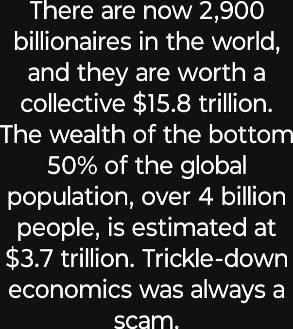 There are now 2,900 billionaires in the world, and they are worth a collective $15.8 trillion. The wealth of the bottom 50% of the global population, over 4 billion people, is estimated at $3.7 trillion. Trickle-down economics was always a scam.