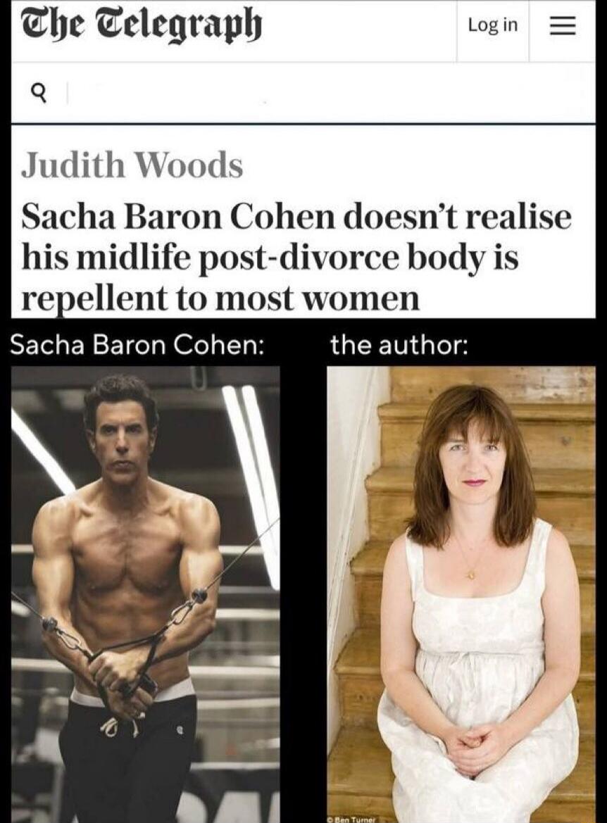 The Telegraph
Log in =
Judith Woods
Sacha Baron Cohen doesn't realise his midlife post-divorce body is repellent to most women
Sacha Baron Cohen:
the author:
© Ben Turner