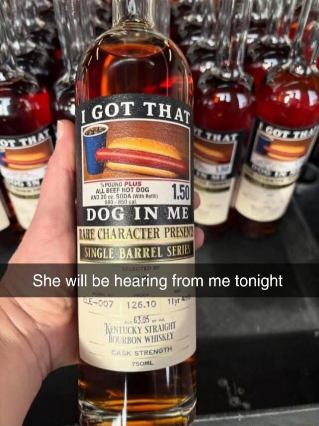 I GOT THAT DOG IN ME
SINGLE BARREL SERIES
RARE CHARACTER PRESENT
SELECTED ... KENTUCKY STRAIGHT BOURBON WHISKEY
CA SK STRENGTH
750ML
She will be hearing from me tonight