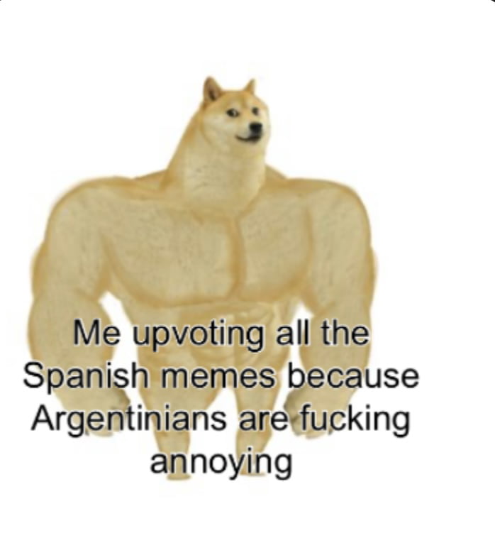 Me upvoting all the Spanish memes because Argentinians are fucking annoying