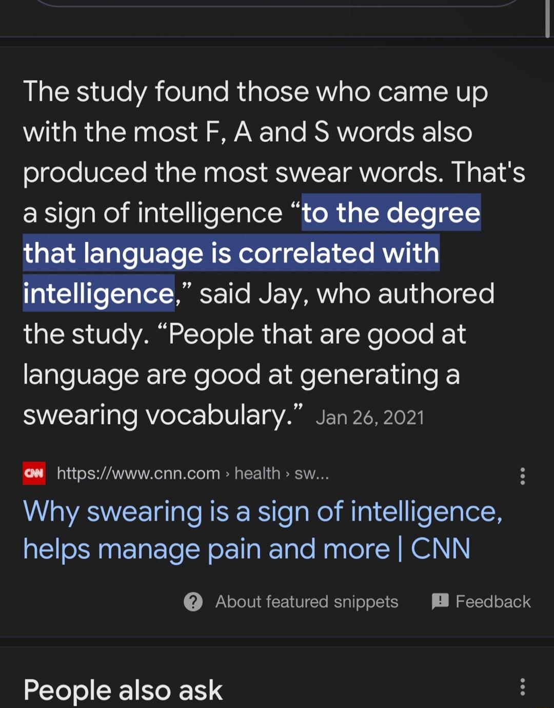 The study found those who came up with the most F A and S words also produced the most swear words Thats asign of intelligence to the degree said Jay who authored the study People that are good at language are good at generating a swearing vocabulary Jan 262021 o httpswwwcnncom health sw Why swearing is a sign of intelligence helps manage pain and more CNN About featured snippets M Feedback People