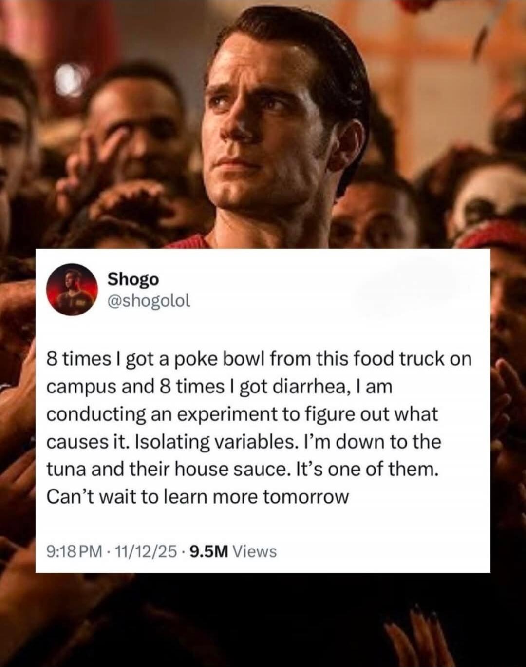 Shogo @shogolol 8 times I got a poke bowl from this food truck on campus and 8 times I got diarrhea, I am conducting an experiment to figure out what causes it. Isolating variables. I'm down to the tuna and their house sauce. It's one of them. Can't wait to learn more tomorrow.