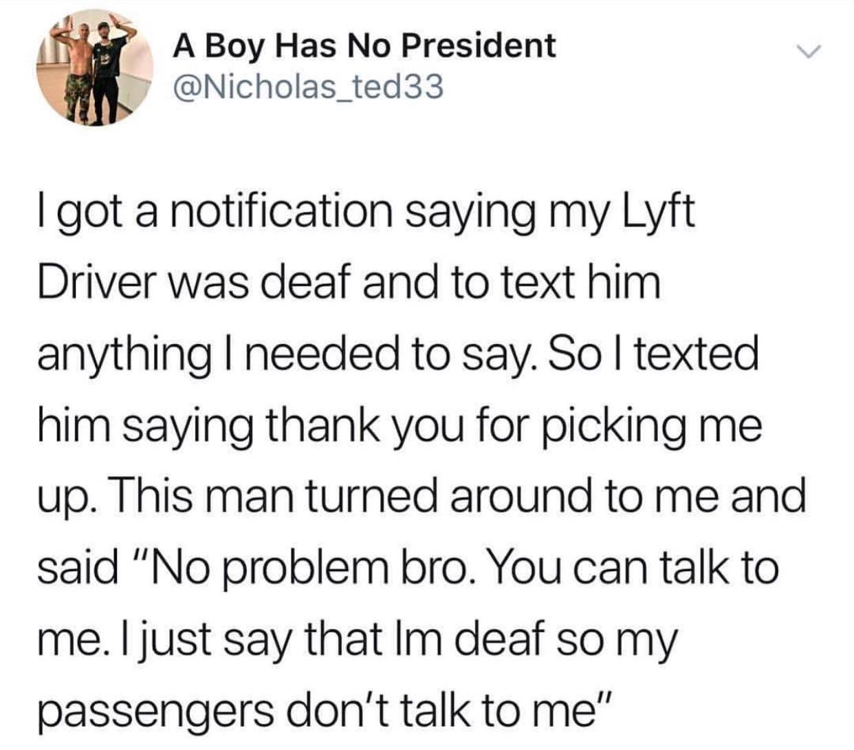 e A Boy Has No President M Nicholas_ted33 got a notification saying my Lyft Driver was deaf and to text him anything needed to say So texted him saying thank you for picking me up This man turned around to me and said No problem bro You can talk to me just say that Im deaf so my passengers dont talk to me