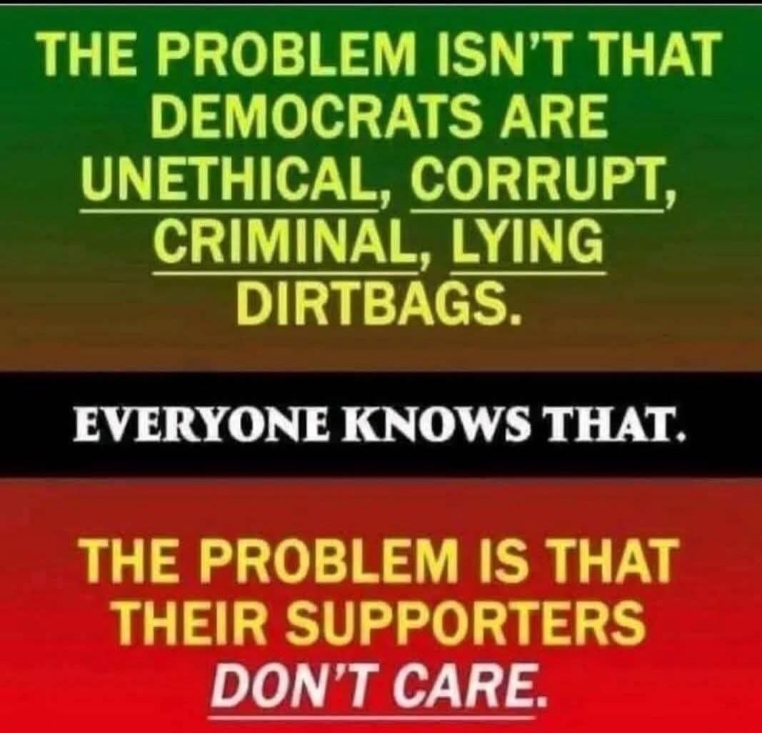 THE PROBLEM ISN'T THAT DEMOCRATS ARE UNETHICAL, CORRUPT, CRIMINAL, LYING DIRTBAGS. EVERYONE KNOWS THAT. THE PROBLEM IS THAT THEIR SUPPORTERS DON'T CARE.