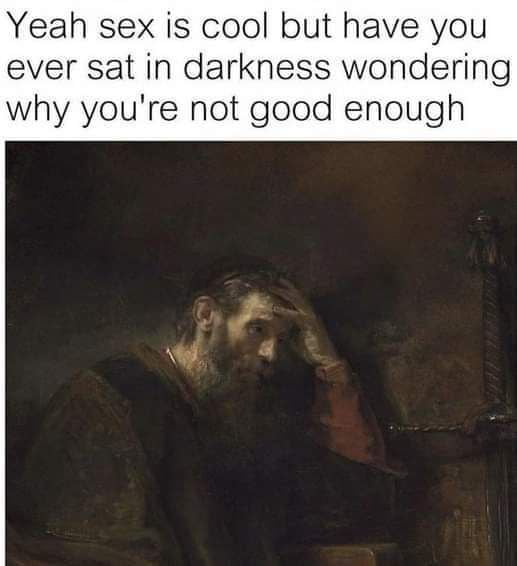 Yeah sex is cool but have you ever sat in darkness wondering why youre not good enough