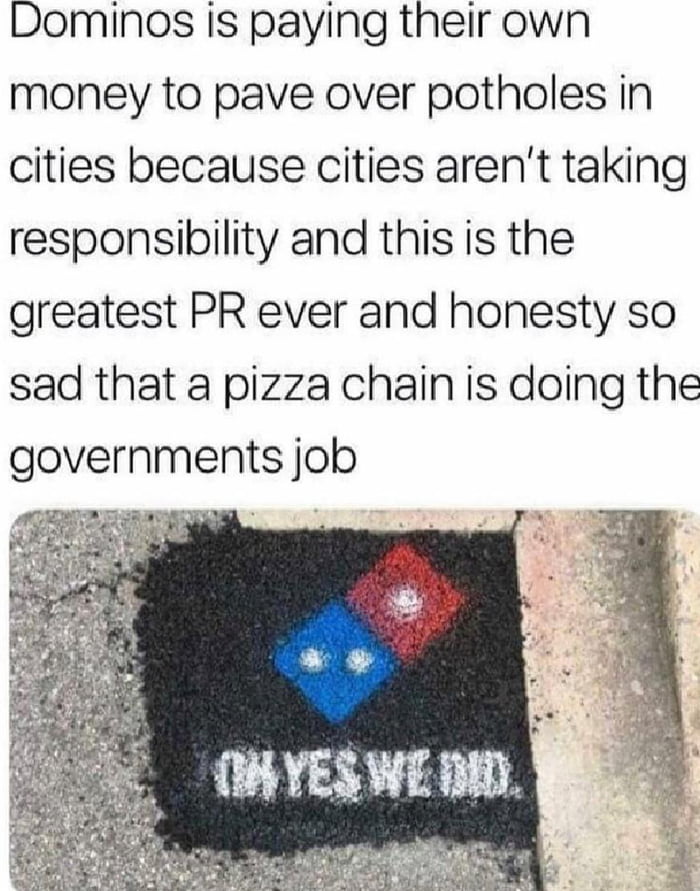 Dominos is paying their own money to pave over potholes in cities because cities arent taking responsibility and this is the greatest PR ever and honesty so sad that a pizza chain is doing the governments job 0 e TR