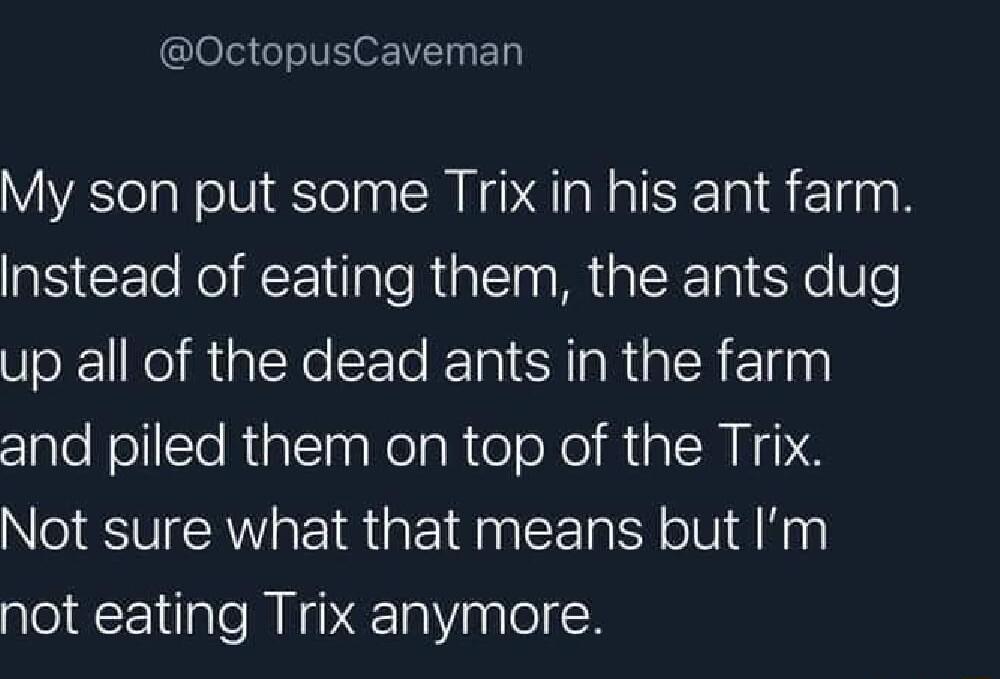 OctopusCaveman My son put some Trix in his ant farm N CEl NI RE e R MR I Yo Ve up all of the dead ants in the farm and piled them on top of the Trix Not sure what that means but Im not eating Trix anymore