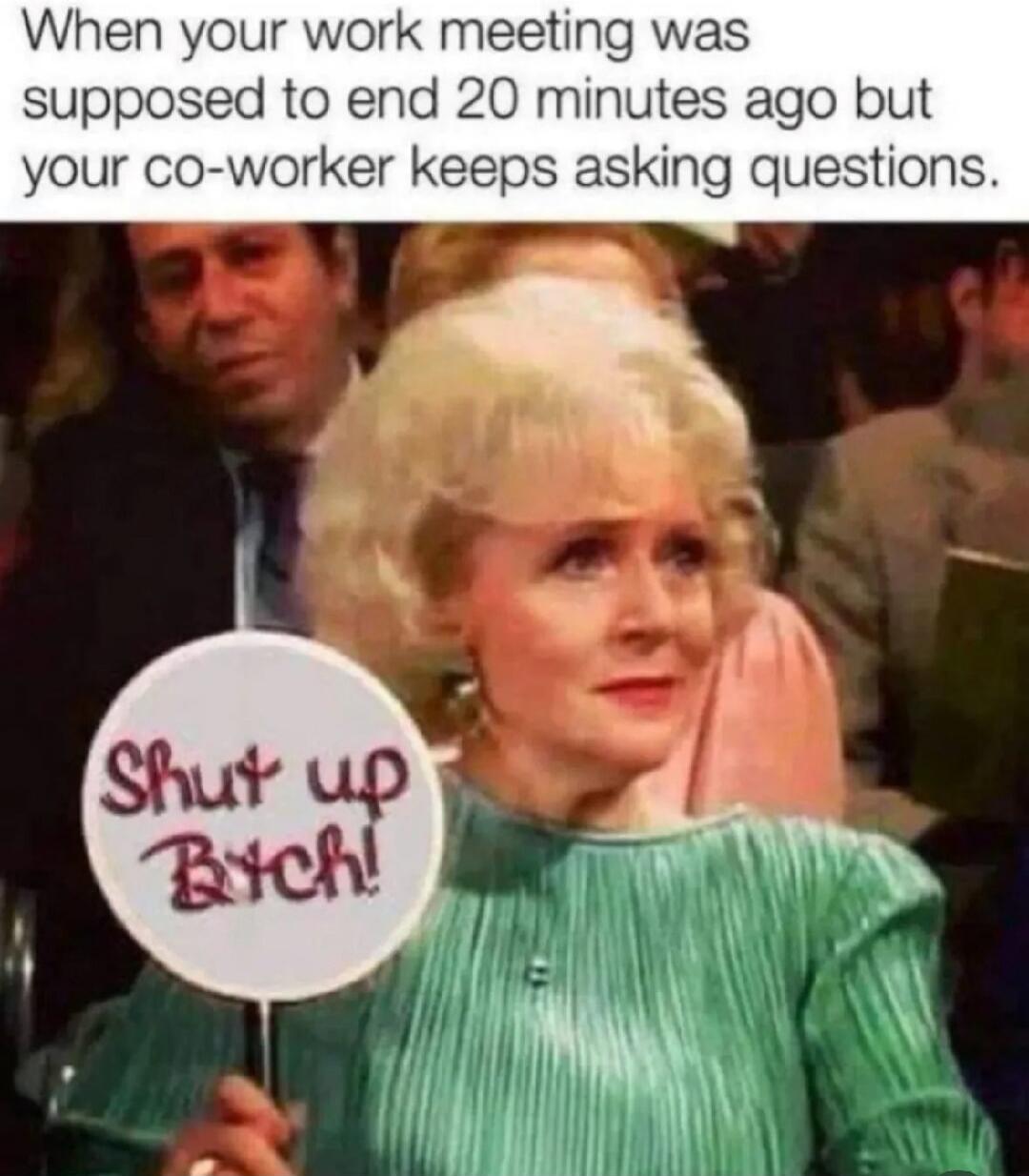When your work meeting was supposed to end 20 minutes ago but your co-worker keeps asking questions. Shut up Bitch!